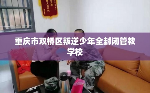 重庆市双桥区叛逆少年全封闭管教学校