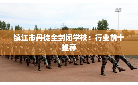 镇江市丹徒全封闭学校:行业前十推荐 镇江市丹徒全封闭学校:行业前十推荐