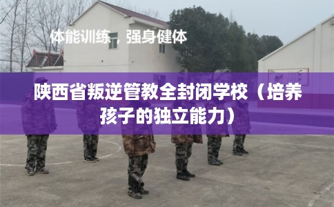 陕西省叛逆管教全封闭学校(培养孩子的独立能力) 陕西省叛逆管教全封闭学校(培养孩子的独立能力)