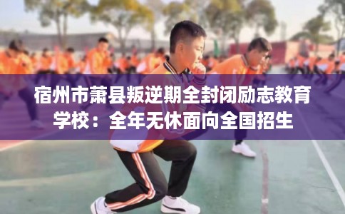 宿州市萧县叛逆期全封闭励志教育学校：全年无休面向全国招生