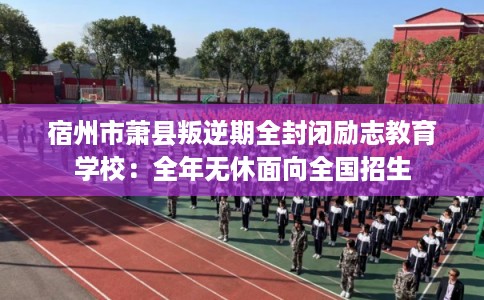 宿州市萧县叛逆期全封闭励志教育学校：全年无休面向全国招生