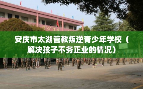 安庆市太湖管教叛逆青少年学校(解决孩子不务正业的情况) 安庆市太湖管教叛逆青少年学校(解决孩子不务正业的情况)
