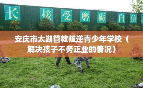 安庆市太湖管教叛逆青少年学校(解决孩子不务正业的情况) 安庆市太湖管教叛逆青少年学校(解决孩子不务正业的情况)