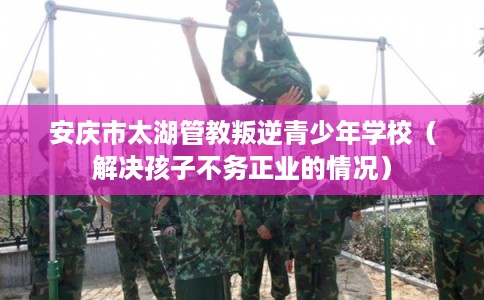 安庆市太湖管教叛逆青少年学校(解决孩子不务正业的情况) 安庆市太湖管教叛逆青少年学校(解决孩子不务正业的情况)