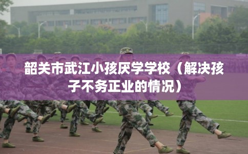 韶关市武江小孩厌学学校（解决孩子不务正业的情况）