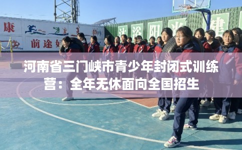 河南省三门峡市青少年封闭式训练营：全年无休面向全国招生