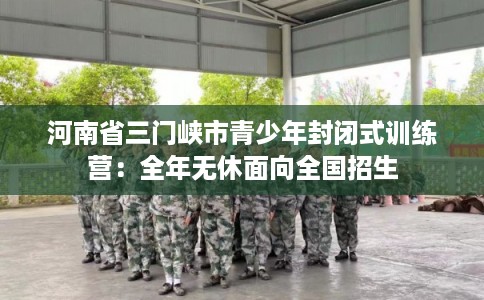 河南省三门峡市青少年封闭式训练营：全年无休面向全国招生