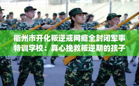 衢州市开化叛逆戒网瘾全封闭军事特训学校:真心挽救叛逆期的孩子 衢州市开化叛逆戒网瘾全封闭军事特训学校:真心挽救叛逆期的孩子