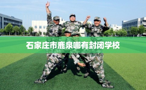 石家庄市鹿泉哪有封闭学校 石家庄市鹿泉哪有封闭学校