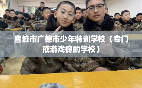 宣城市广德市少年特训学校(专门戒游戏瘾的学校) 宣城市广德市少年特训学校(专门戒游戏瘾的学校)