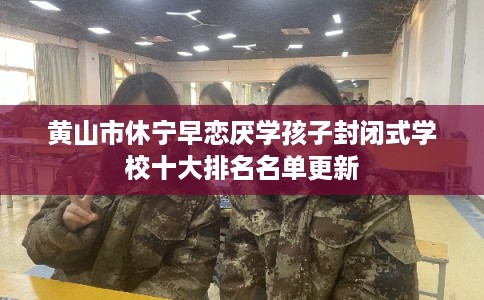 黄山市休宁早恋厌学孩子封闭式学校十大排名名单更新