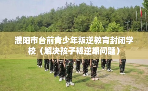 濮阳市台前青少年叛逆教育封闭学校(解决孩子叛逆期问题) 濮阳市台前青少年叛逆教育封闭学校(解决孩子叛逆期问题)