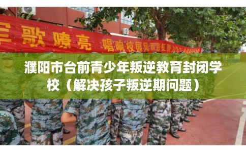 濮阳市台前青少年叛逆教育封闭学校(解决孩子叛逆期问题) 濮阳市台前青少年叛逆教育封闭学校(解决孩子叛逆期问题)