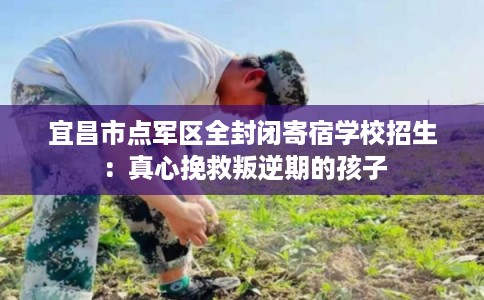 宜昌市点军区全封闭寄宿学校招生:真心挽救叛逆期的孩子 宜昌市点军区全封闭寄宿学校招生:真心挽救叛逆期的孩子