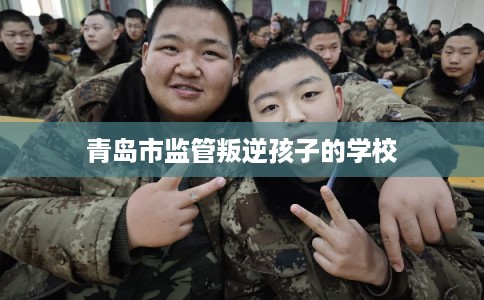 青岛市监管叛逆孩子的学校 青岛市监管叛逆孩子的学校