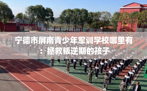 宁德市屏南青少年军训学校哪里有:拯救叛逆期的孩子 宁德市屏南青少年军训学校哪里有:拯救叛逆期的孩子