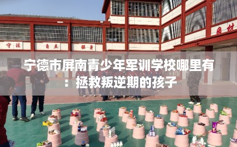 宁德市屏南青少年军训学校哪里有:拯救叛逆期的孩子 宁德市屏南青少年军训学校哪里有:拯救叛逆期的孩子