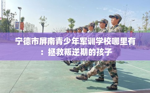 宁德市屏南青少年军训学校哪里有:拯救叛逆期的孩子 宁德市屏南青少年军训学校哪里有:拯救叛逆期的孩子