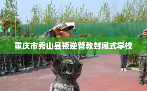 重庆市秀山县叛逆管教封闭式学校 重庆市秀山县叛逆管教封闭式学校
