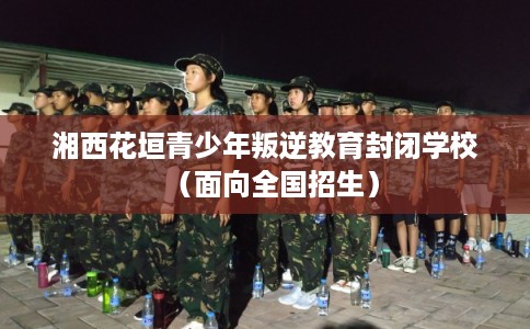 湘西花垣青少年叛逆教育封闭学校(面向全国招生) 湘西花垣青少年叛逆教育封闭学校(面向全国招生)