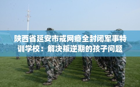 陕西省延安市戒网瘾全封闭军事特训学校：解决叛逆期的孩子问题