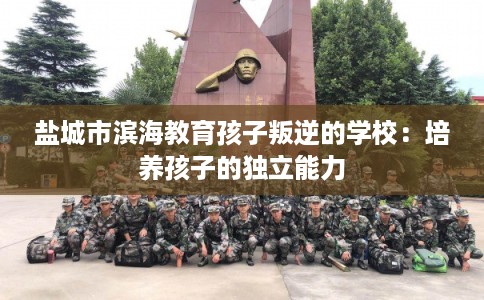 盐城市滨海教育孩子叛逆的学校：培养孩子的独立能力