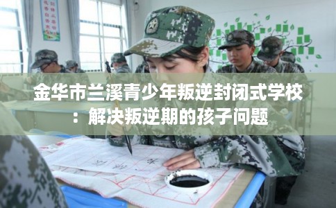 金华市兰溪青少年叛逆封闭式学校:解决叛逆期的孩子问题 金华市兰溪青少年叛逆封闭式学校:解决叛逆期的孩子问题
