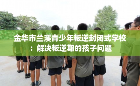 金华市兰溪青少年叛逆封闭式学校:解决叛逆期的孩子问题 金华市兰溪青少年叛逆封闭式学校:解决叛逆期的孩子问题