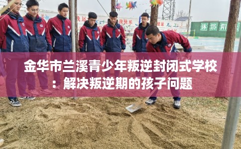 金华市兰溪青少年叛逆封闭式学校:解决叛逆期的孩子问题 金华市兰溪青少年叛逆封闭式学校:解决叛逆期的孩子问题