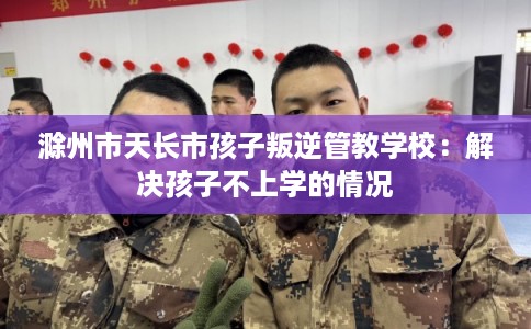 滁州市天长市孩子叛逆管教学校：解决孩子不上学的情况