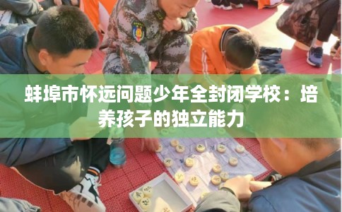 蚌埠市怀远问题少年全封闭学校:培养孩子的独立能力 蚌埠市怀远问题少年全封闭学校:培养孩子的独立能力