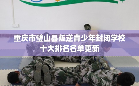 重庆市璧山县叛逆青少年封闭学校十大排名名单更新