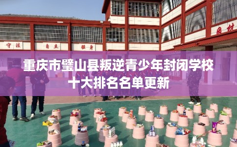 重庆市璧山县叛逆青少年封闭学校十大排名名单更新
