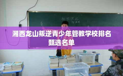 湘西龙山叛逆青少年管教学校排名甄选名单 湘西龙山叛逆青少年管教学校排名甄选名单