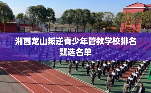 湘西龙山叛逆青少年管教学校排名甄选名单 湘西龙山叛逆青少年管教学校排名甄选名单
