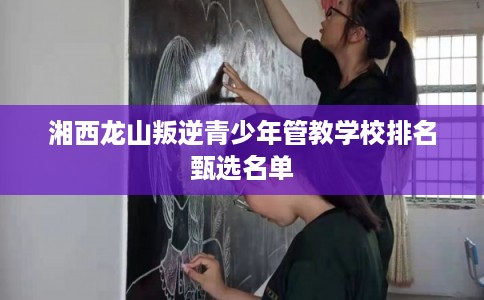 湘西龙山叛逆青少年管教学校排名甄选名单 湘西龙山叛逆青少年管教学校排名甄选名单