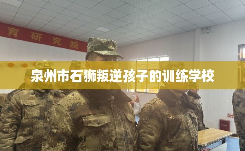 泉州市石狮叛逆孩子的训练学校 泉州市石狮叛逆孩子的训练学校