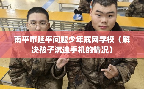 南平市延平问题少年戒网学校(解决孩子沉迷手机的情况) 南平市延平问题少年戒网学校(解决孩子沉迷手机的情况)