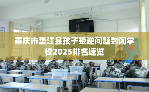 重庆市垫江县孩子叛逆问题封闭学校2025排名速览