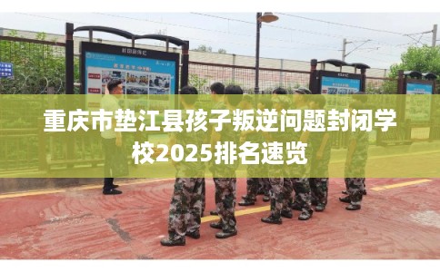 重庆市垫江县孩子叛逆问题封闭学校2025排名速览
