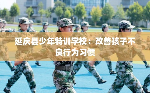 延庆县少年特训学校：改善孩子不良行为习惯