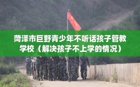 菏泽市巨野青少年不听话孩子管教学校(解决孩子不上学的情况) 菏泽市巨野青少年不听话孩子管教学校(解决孩子不上学的情况)
