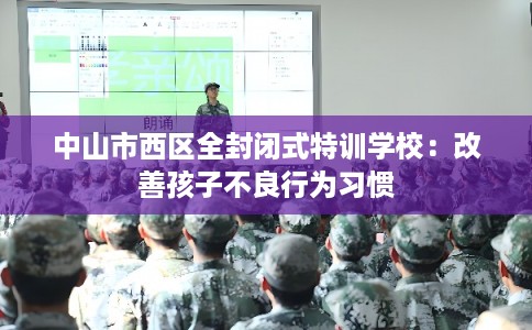中山市西区全封闭式特训学校：改善孩子不良行为习惯
