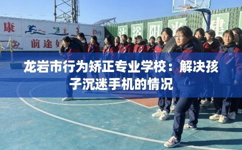 龙岩市行为矫正专业学校：解决孩子沉迷手机的情况