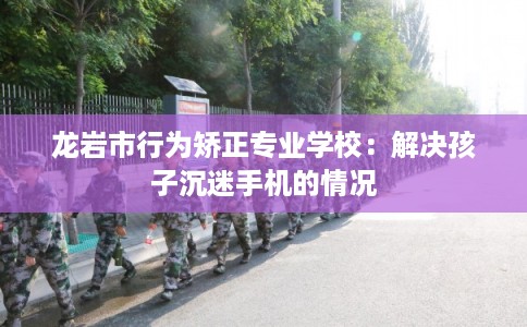 龙岩市行为矫正专业学校：解决孩子沉迷手机的情况