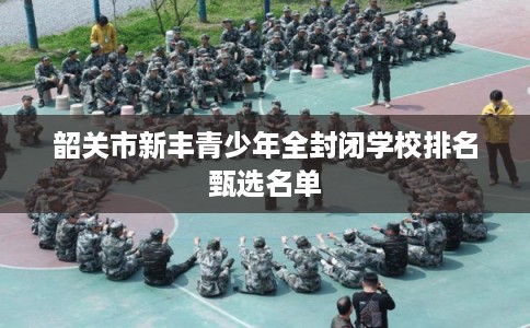韶关市新丰青少年全封闭学校排名甄选名单 韶关市新丰青少年全封闭学校排名甄选名单
