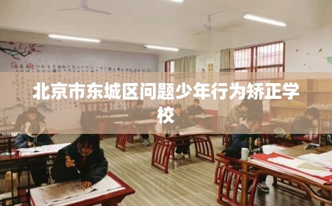 北京市东城区问题少年行为矫正学校 北京市东城区问题少年行为矫正学校