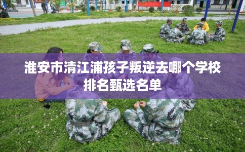 淮安市清江浦孩子叛逆去哪个学校排名甄选名单 淮安市清江浦孩子叛逆去哪个学校排名甄选名单