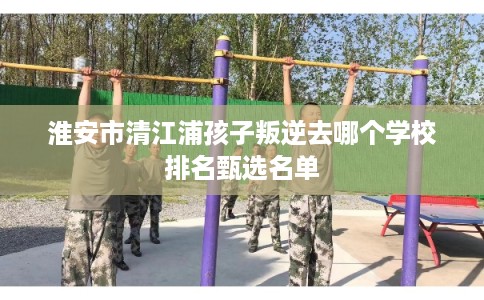 淮安市清江浦孩子叛逆去哪个学校排名甄选名单 淮安市清江浦孩子叛逆去哪个学校排名甄选名单