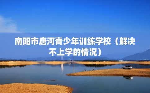 南阳市唐河青少年训练学校（解决不上学的情况）